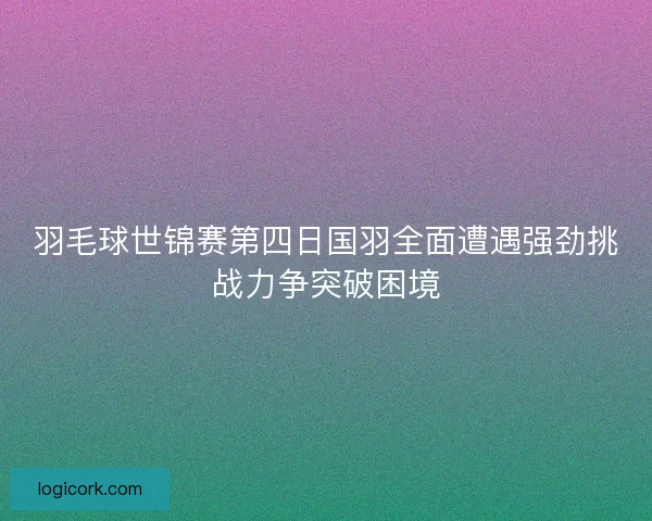 羽毛球世锦赛第四日国羽全面遭遇强劲挑战力争突破困境