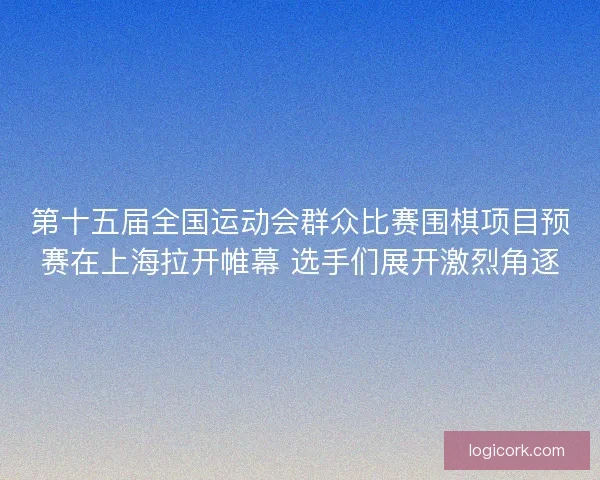 第十五届全国运动会群众比赛围棋项目预赛在上海拉开帷幕 选手们展开激烈角逐