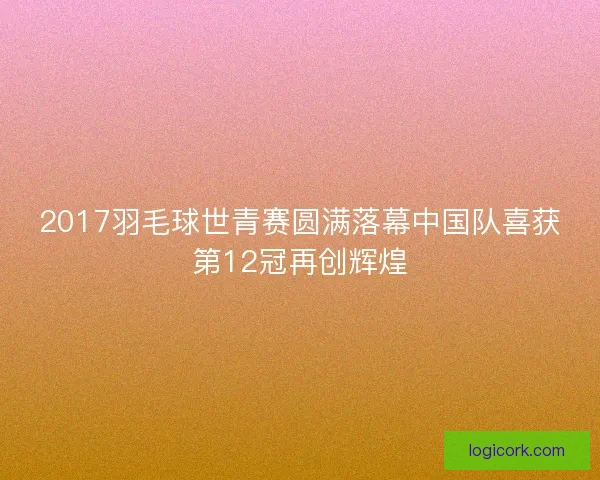 2017羽毛球世青赛圆满落幕中国队喜获第12冠再创辉煌